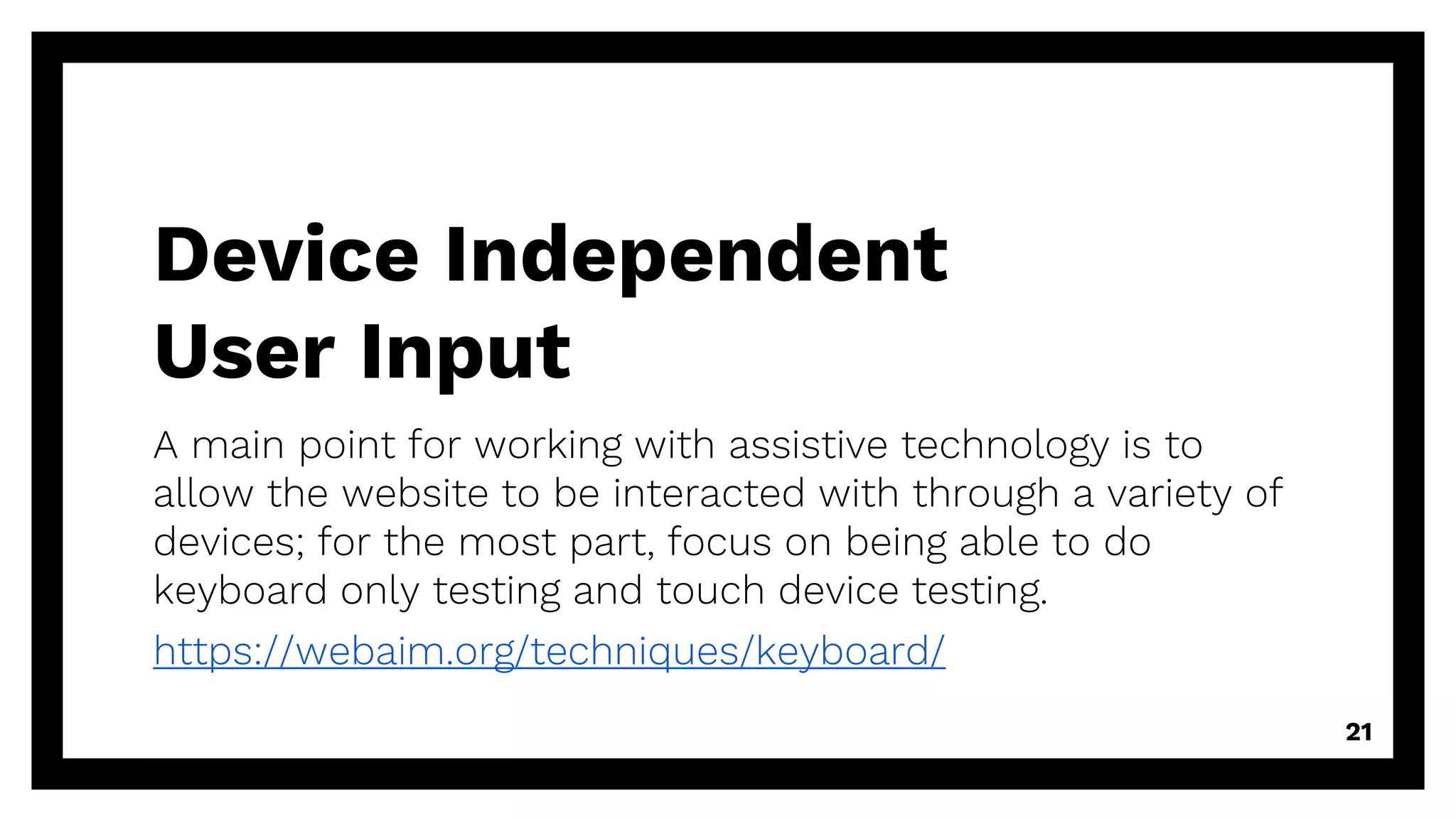 Device Independent
User Input
A main point for working with assistive technology is to
allow the website to be interacted with through a variety of
devices; for the most part, focus on being able to do
keyboard only testing and touch device testing.
https://webaim.org/techniques/keyboard/
21
 