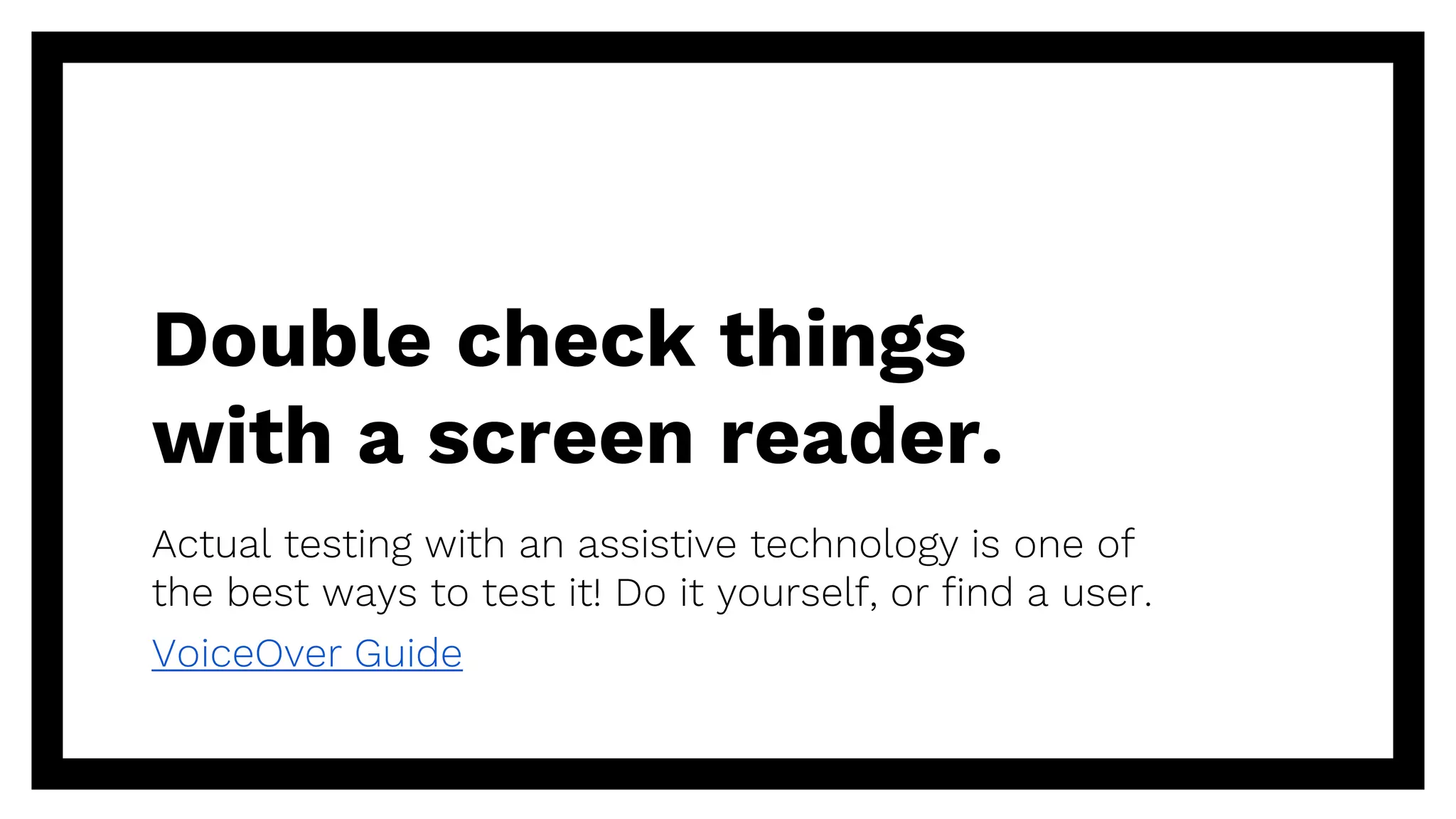Double check things
with a screen reader.
Actual testing with an assistive technology is one of
the best ways to test it! Do it yourself, or find a user.
VoiceOver Guide
 