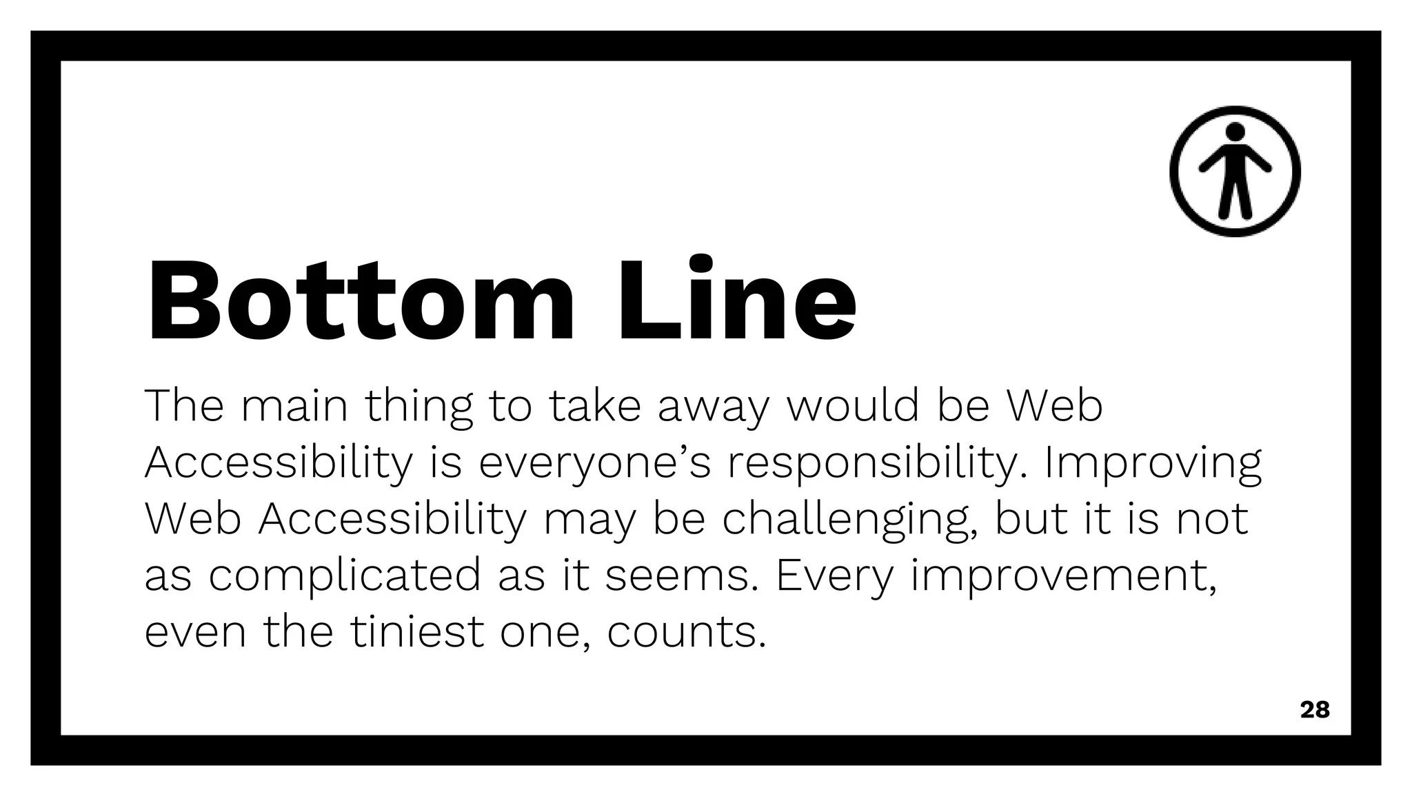 Bottom Line
The main thing to take away would be Web
Accessibility is everyone’s responsibility. Improving
Web Accessibility may be challenging, but it is not
as complicated as it seems. Every improvement,
even the tiniest one, counts.
28
 