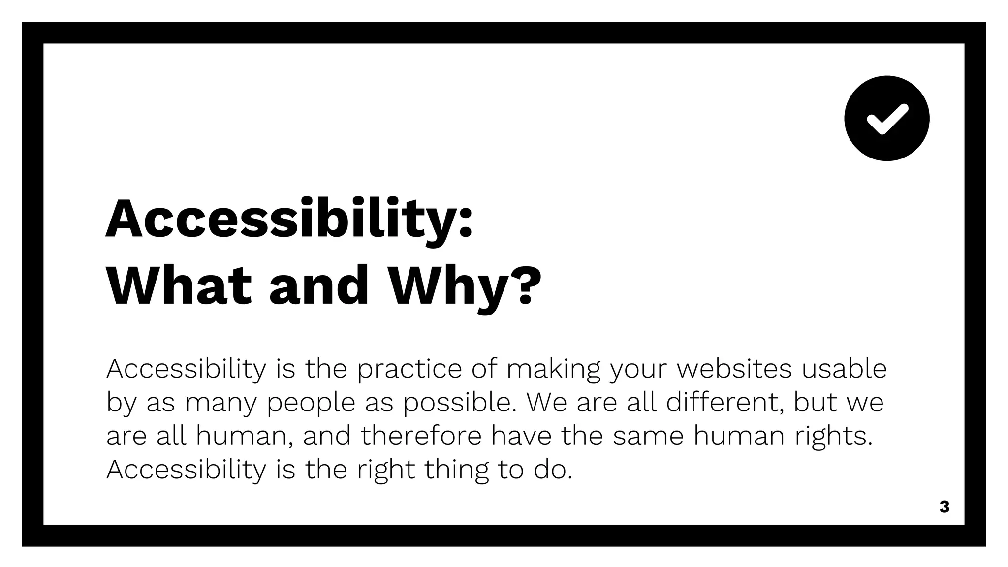 Accessibility is the practice of making your websites usable
by as many people as possible. We are all different, but we
are all human, and therefore have the same human rights.
Accessibility is the right thing to do.
3
Accessibility:
What and Why?
 