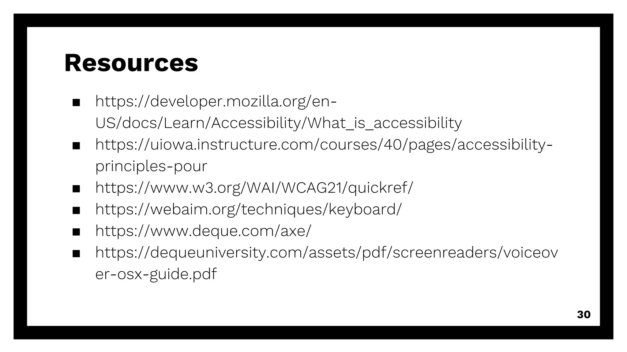 Resources
▪ https://developer.mozilla.org/en-
US/docs/Learn/Accessibility/What_is_accessibility
▪ https://uiowa.instructure.com/courses/40/pages/accessibility-
principles-pour
▪ https://www.w3.org/WAI/WCAG21/quickref/
▪ https://webaim.org/techniques/keyboard/
▪ https://www.deque.com/axe/
▪ https://dequeuniversity.com/assets/pdf/screenreaders/voiceov
er-osx-guide.pdf
30
 