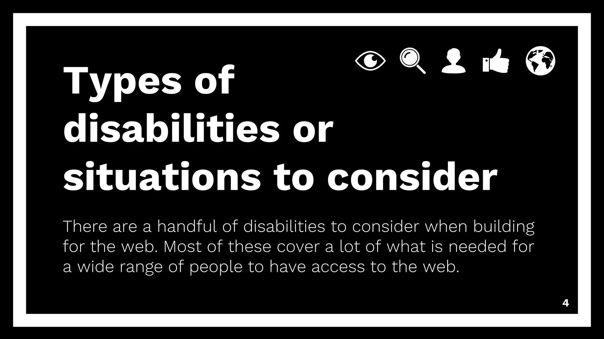 4
Types of
disabilities or
situations to consider
There are a handful of disabilities to consider when building
for the web. Most of these cover a lot of what is needed for
a wide range of people to have access to the web.
 