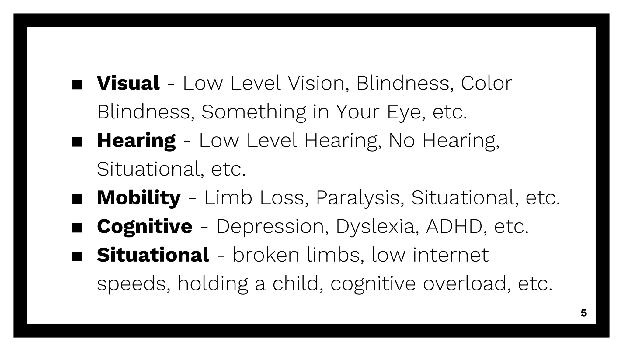 ▪ Visual - Low Level Vision, Blindness, Color
Blindness, Something in Your Eye, etc.
▪ Hearing - Low Level Hearing, No Hearing,
Situational, etc.
▪ Mobility - Limb Loss, Paralysis, Situational, etc.
▪ Cognitive - Depression, Dyslexia, ADHD, etc.
▪ Situational - broken limbs, low internet
speeds, holding a child, cognitive overload, etc.
5
 