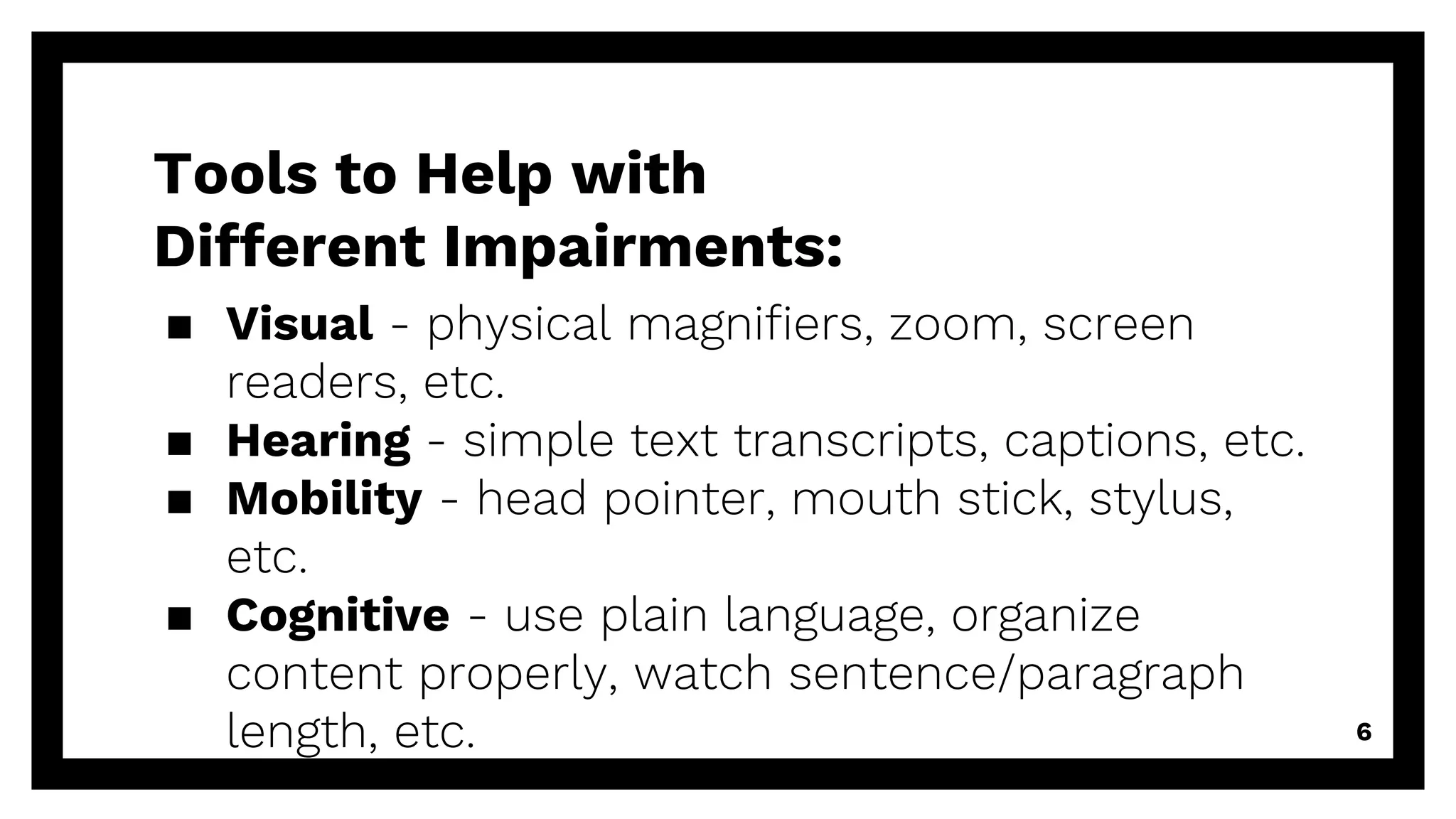 Tools to Help with
Different Impairments:
▪ Visual - physical magnifiers, zoom, screen
readers, etc.
▪ Hearing - simple text transcripts, captions, etc.
▪ Mobility - head pointer, mouth stick, stylus,
etc.
▪ Cognitive - use plain language, organize
content properly, watch sentence/paragraph
length, etc. 6
 
