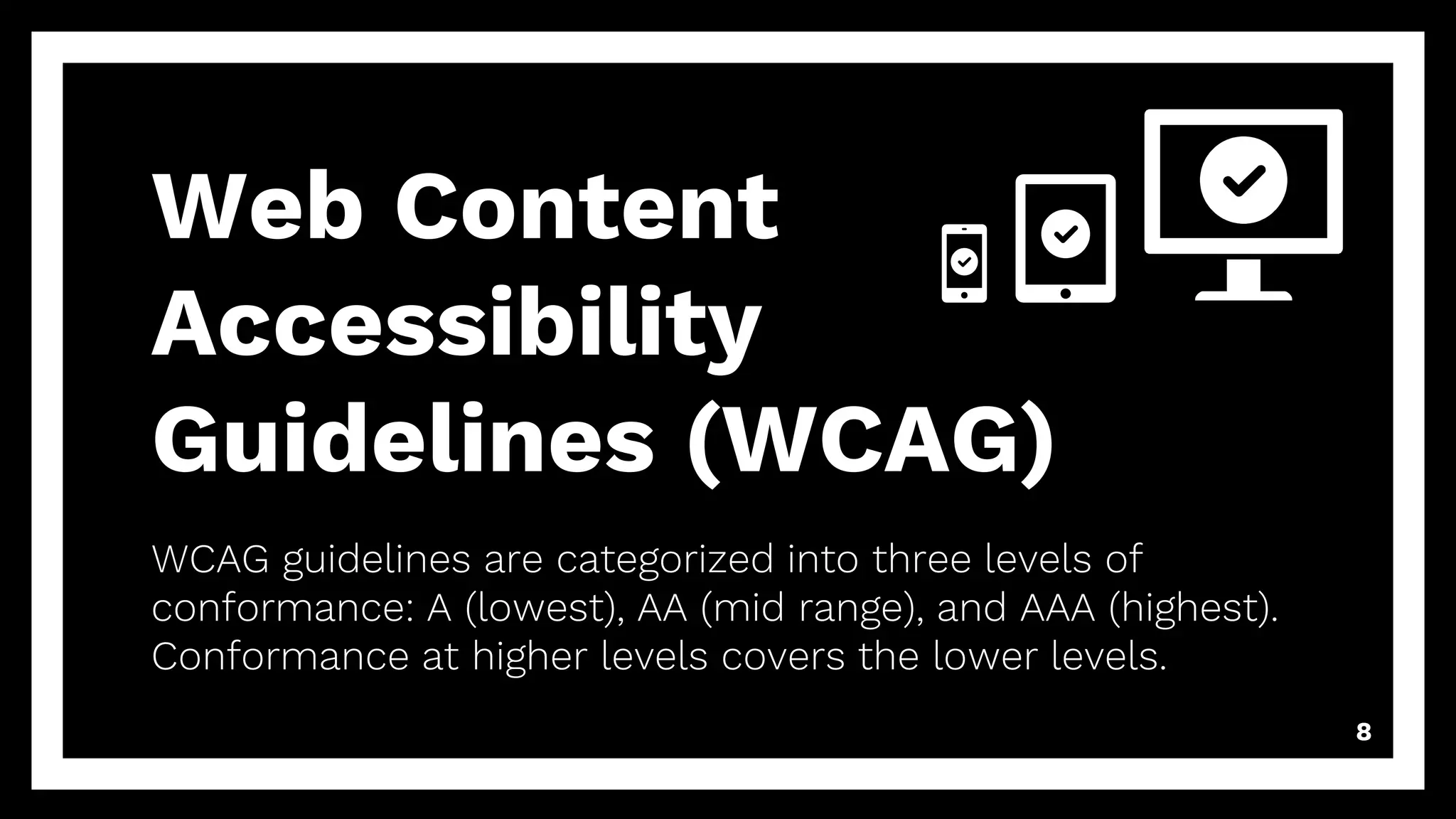 Web Content
Accessibility
Guidelines (WCAG)
WCAG guidelines are categorized into three levels of
conformance: A (lowest), AA (mid range), and AAA (highest).
Conformance at higher levels covers the lower levels.
8
 