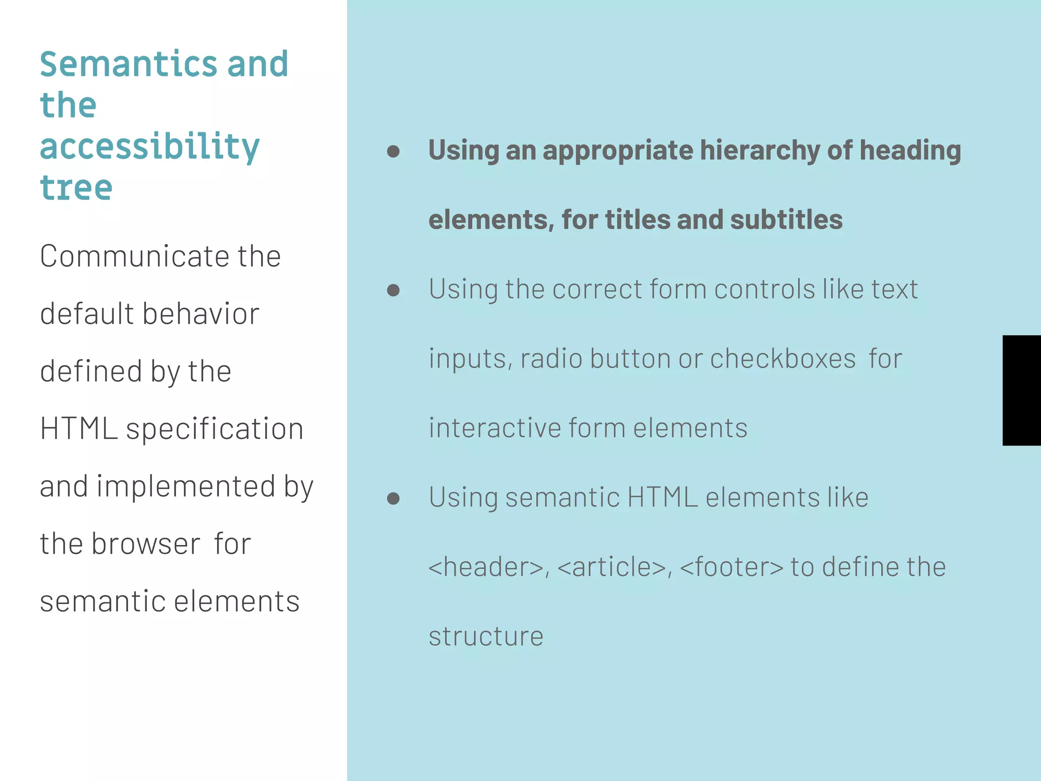 Semantics and
the
accessibility
tree
Communicate the
default behavior
deﬁned by the
HTML speciﬁcation
and implemented by
the browser for
semantic elements
● Using an appropriate hierarchy of heading
elements, for titles and subtitles
● Using the correct form controls like text
inputs, radio button or checkboxes for
interactive form elements
● Using semantic HTML elements like
<header>, <article>, <footer> to deﬁne the
structure
 