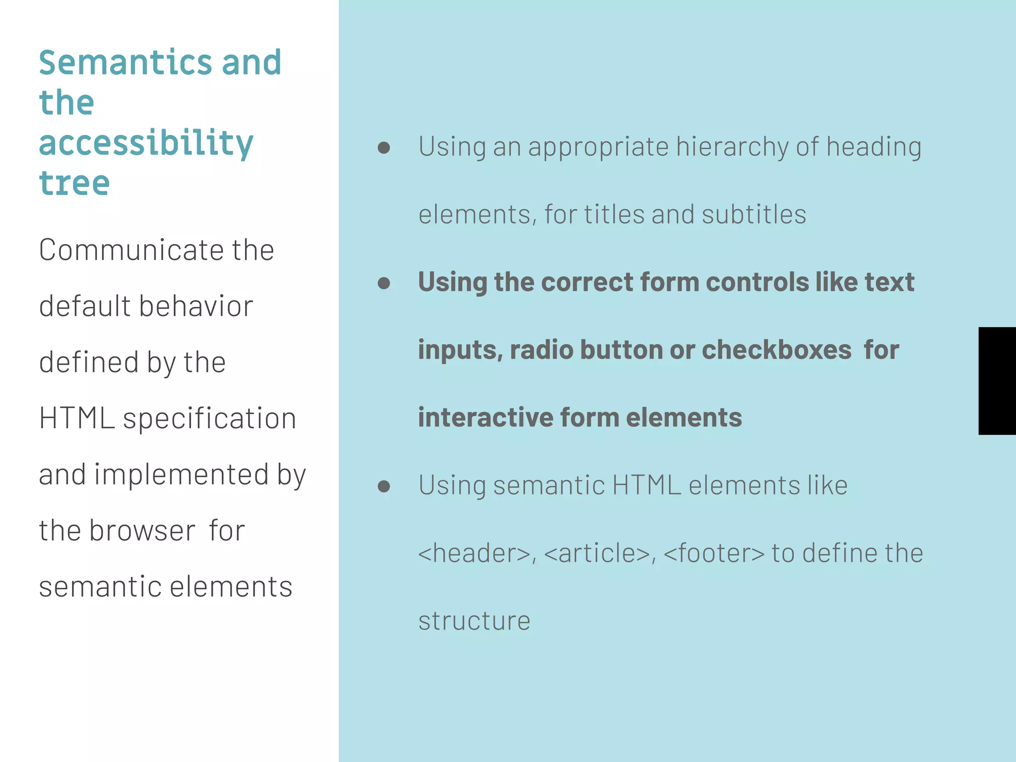 Semantics and
the
accessibility
tree
Communicate the
default behavior
deﬁned by the
HTML speciﬁcation
and implemented by
the browser for
semantic elements
● Using an appropriate hierarchy of heading
elements, for titles and subtitles
● Using the correct form controls like text
inputs, radio button or checkboxes for
interactive form elements
● Using semantic HTML elements like
<header>, <article>, <footer> to deﬁne the
structure
 