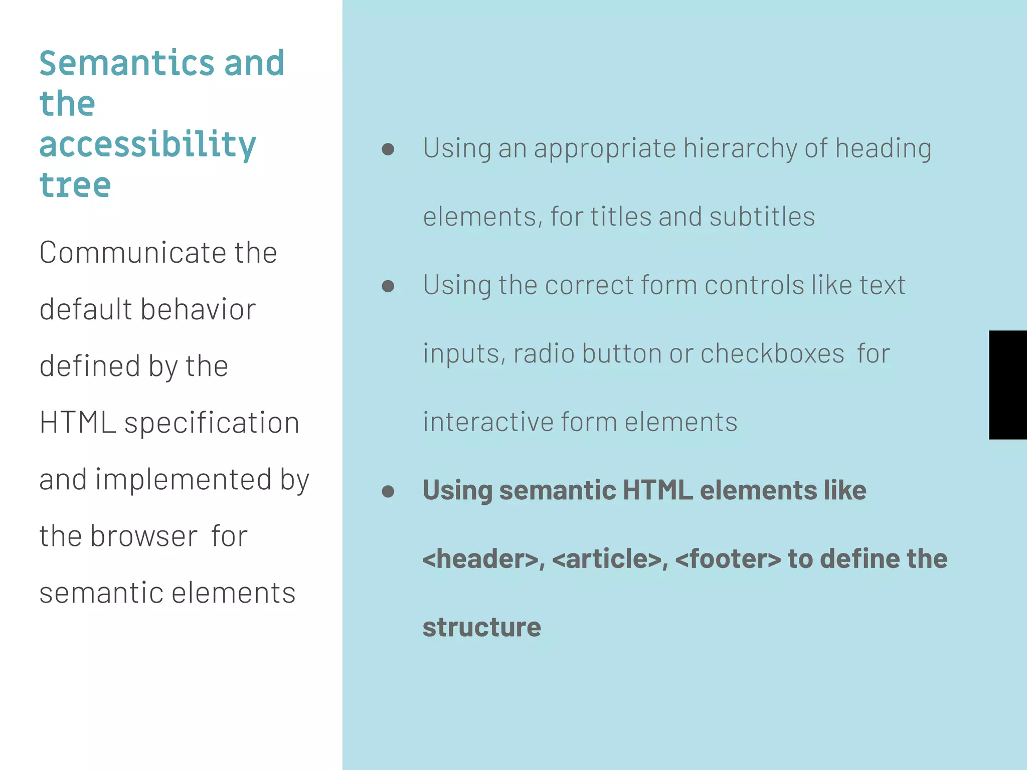 Semantics and
the
accessibility
tree
Communicate the
default behavior
deﬁned by the
HTML speciﬁcation
and implemented by
the browser for
semantic elements
● Using an appropriate hierarchy of heading
elements, for titles and subtitles
● Using the correct form controls like text
inputs, radio button or checkboxes for
interactive form elements
● Using semantic HTML elements like
<header>, <article>, <footer> to deﬁne the
structure
 