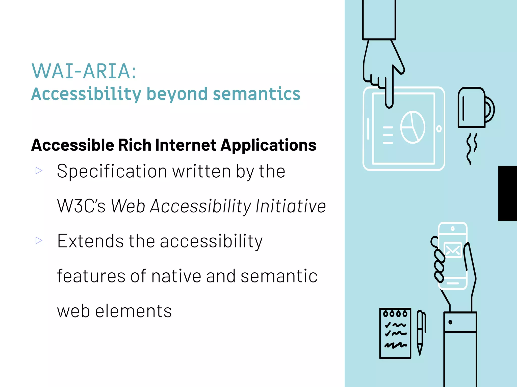 WAI-ARIA:
Accessibility beyond semantics
Accessible Rich Internet Applications
▹ Speciﬁcation written by the
W3C’s Web Accessibility Initiative
▹ Extends the accessibility
features of native and semantic
web elements
 
