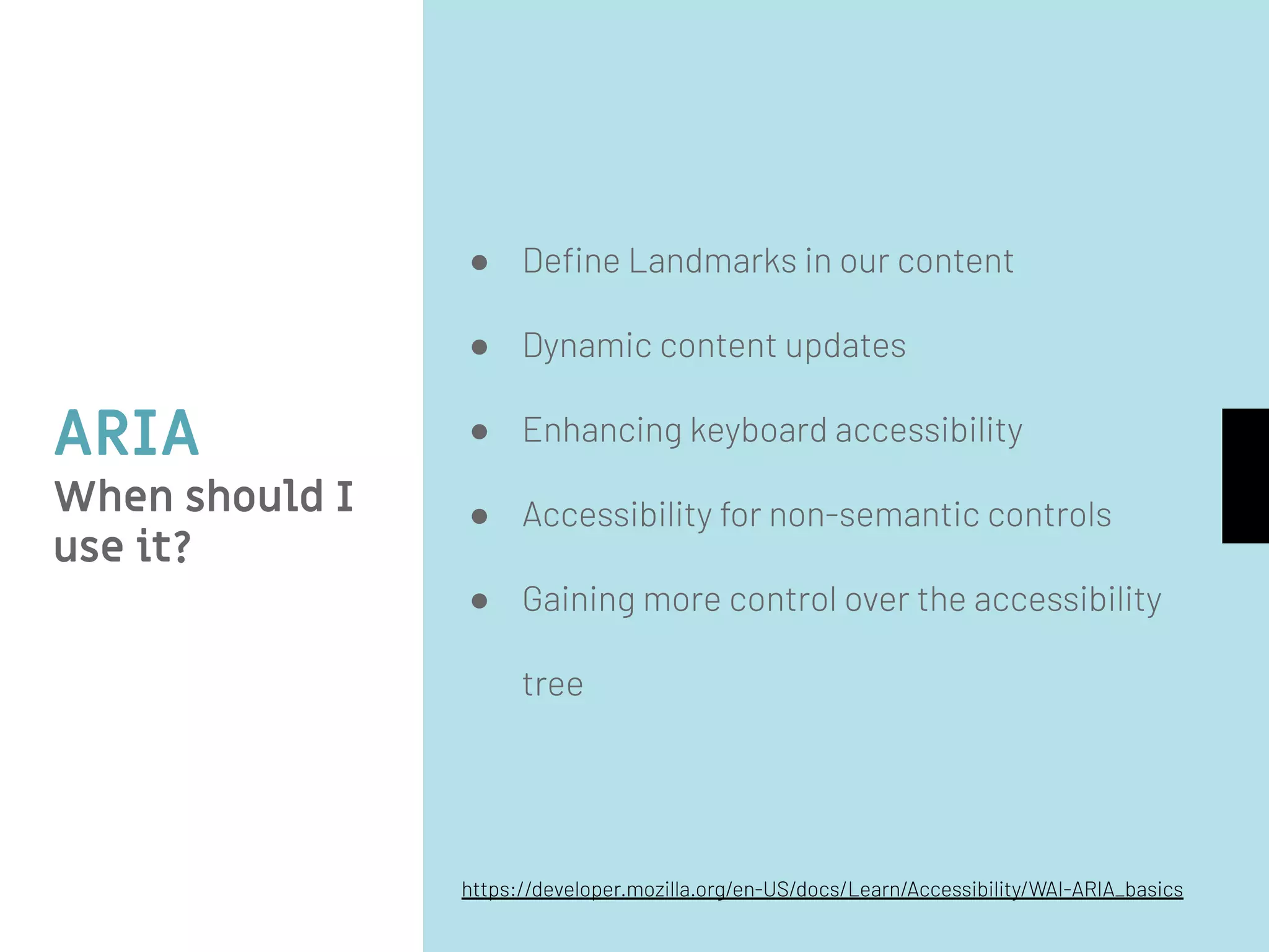 ARIA
When should I
use it?
● Deﬁne Landmarks in our content
● Dynamic content updates
● Enhancing keyboard accessibility
● Accessibility for non-semantic controls
● Gaining more control over the accessibility
tree
https://developer.mozilla.org/en-US/docs/Learn/Accessibility/WAI-ARIA_basics
 