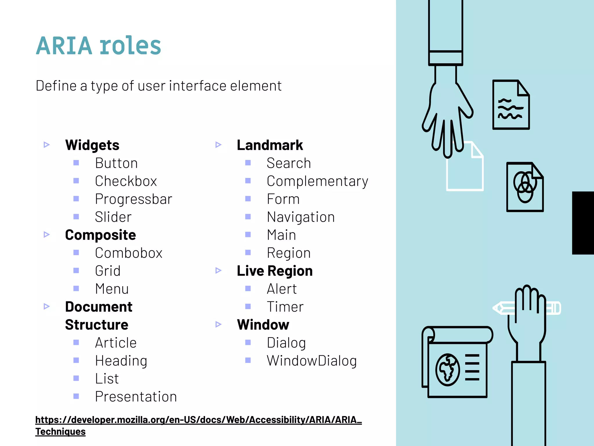 ARIA roles
▹ Widgets
￭ Button
￭ Checkbox
￭ Progressbar
￭ Slider
▹ Composite
￭ Combobox
￭ Grid
￭ Menu
▹ Document
Structure
￭ Article
￭ Heading
￭ List
￭ Presentation
▹ Landmark
￭ Search
￭ Complementary
￭ Form
￭ Navigation
￭ Main
￭ Region
▹ Live Region
￭ Alert
￭ Timer
▹ Window
￭ Dialog
￭ WindowDialog
Deﬁne a type of user interface element
https://developer.mozilla.org/en-US/docs/Web/Accessibility/ARIA/ARIA_
Techniques
 