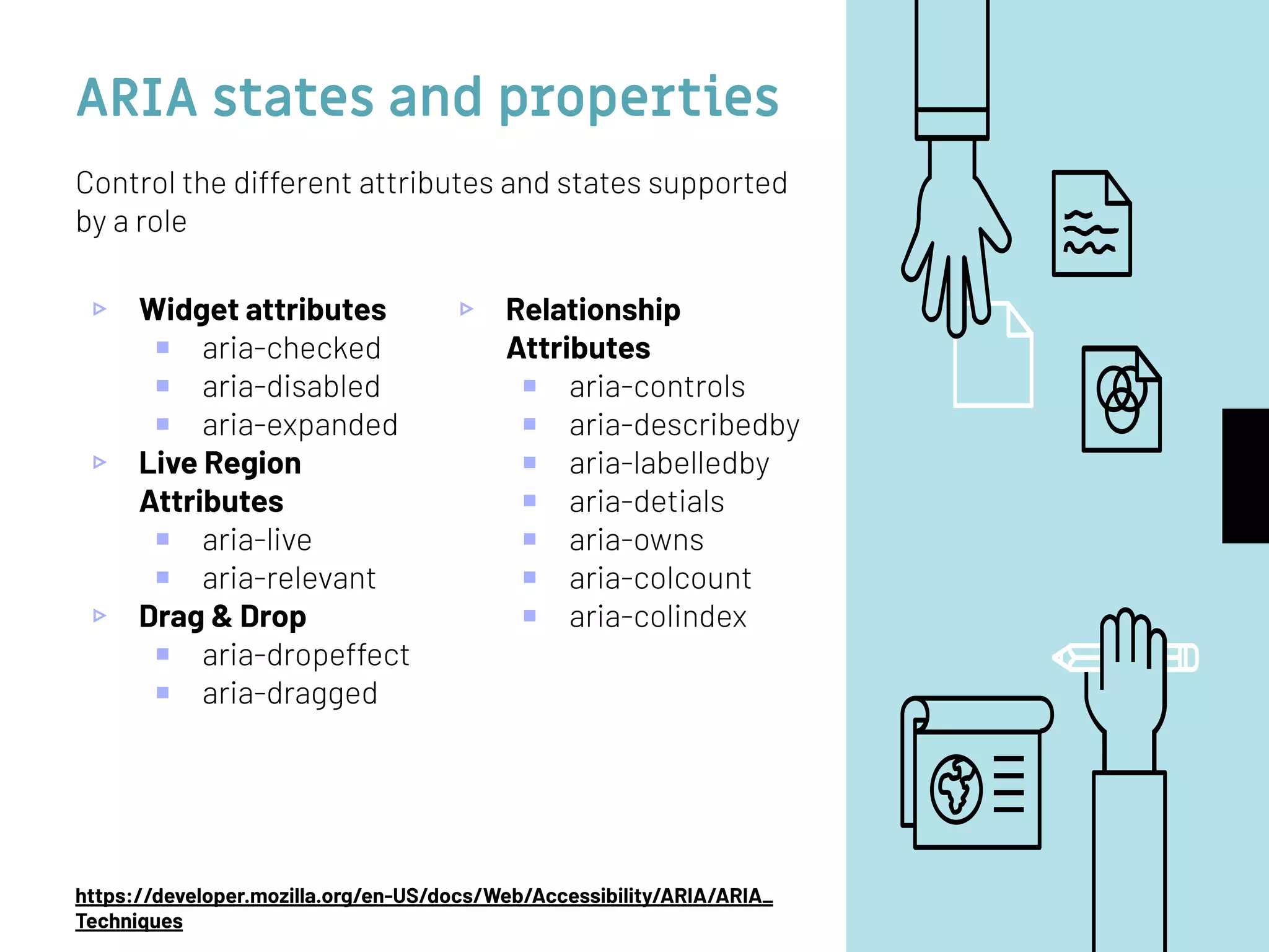 ARIA states and properties
▹ Widget attributes
￭ aria-checked
￭ aria-disabled
￭ aria-expanded
▹ Live Region
Attributes
￭ aria-live
￭ aria-relevant
▹ Drag & Drop
￭ aria-dropeffect
￭ aria-dragged
▹ Relationship
Attributes
￭ aria-controls
￭ aria-describedby
￭ aria-labelledby
￭ aria-detials
￭ aria-owns
￭ aria-colcount
￭ aria-colindex
Control the different attributes and states supported
by a role
https://developer.mozilla.org/en-US/docs/Web/Accessibility/ARIA/ARIA_
Techniques
 