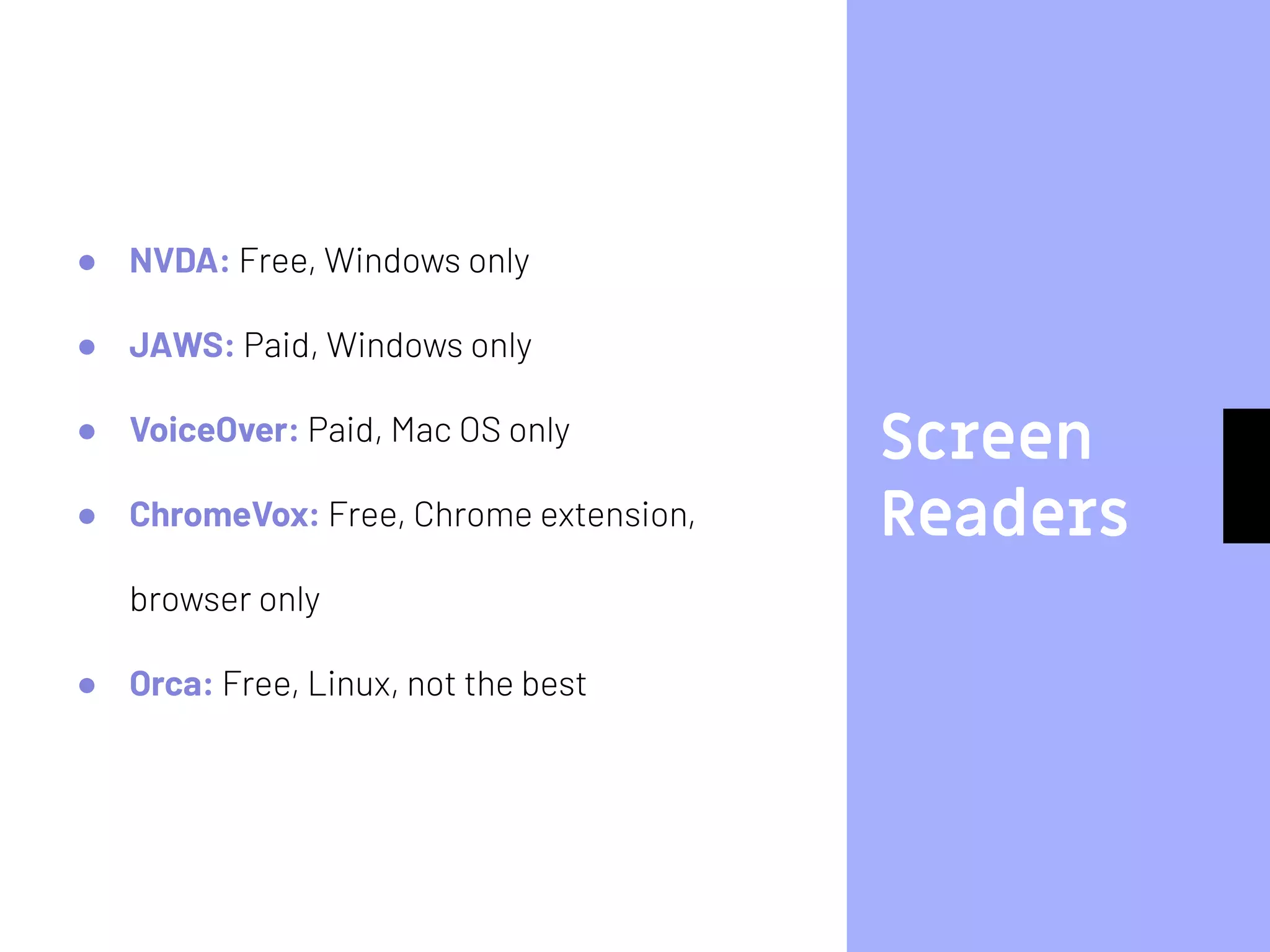 Screen
Readers
● NVDA: Free, Windows only
● JAWS: Paid, Windows only
● VoiceOver: Paid, Mac OS only
● ChromeVox: Free, Chrome extension,
browser only
● Orca: Free, Linux, not the best
 