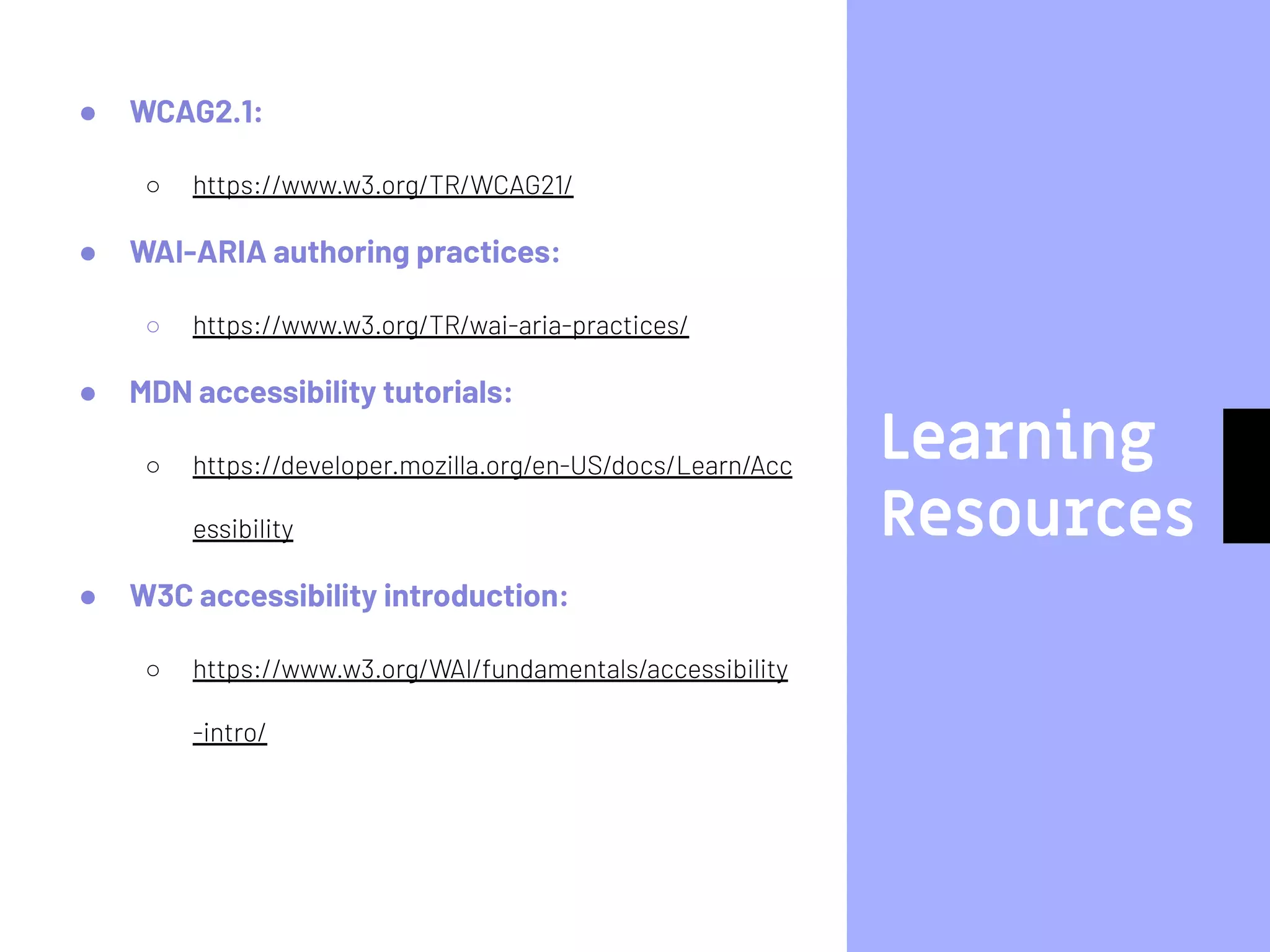 Learning
Resources
● WCAG2.1:
○ https://www.w3.org/TR/WCAG21/
● WAI-ARIA authoring practices:
○ https://www.w3.org/TR/wai-aria-practices/
● MDN accessibility tutorials:
○ https://developer.mozilla.org/en-US/docs/Learn/Acc
essibility
● W3C accessibility introduction:
○ https://www.w3.org/WAI/fundamentals/accessibility
-intro/
 
