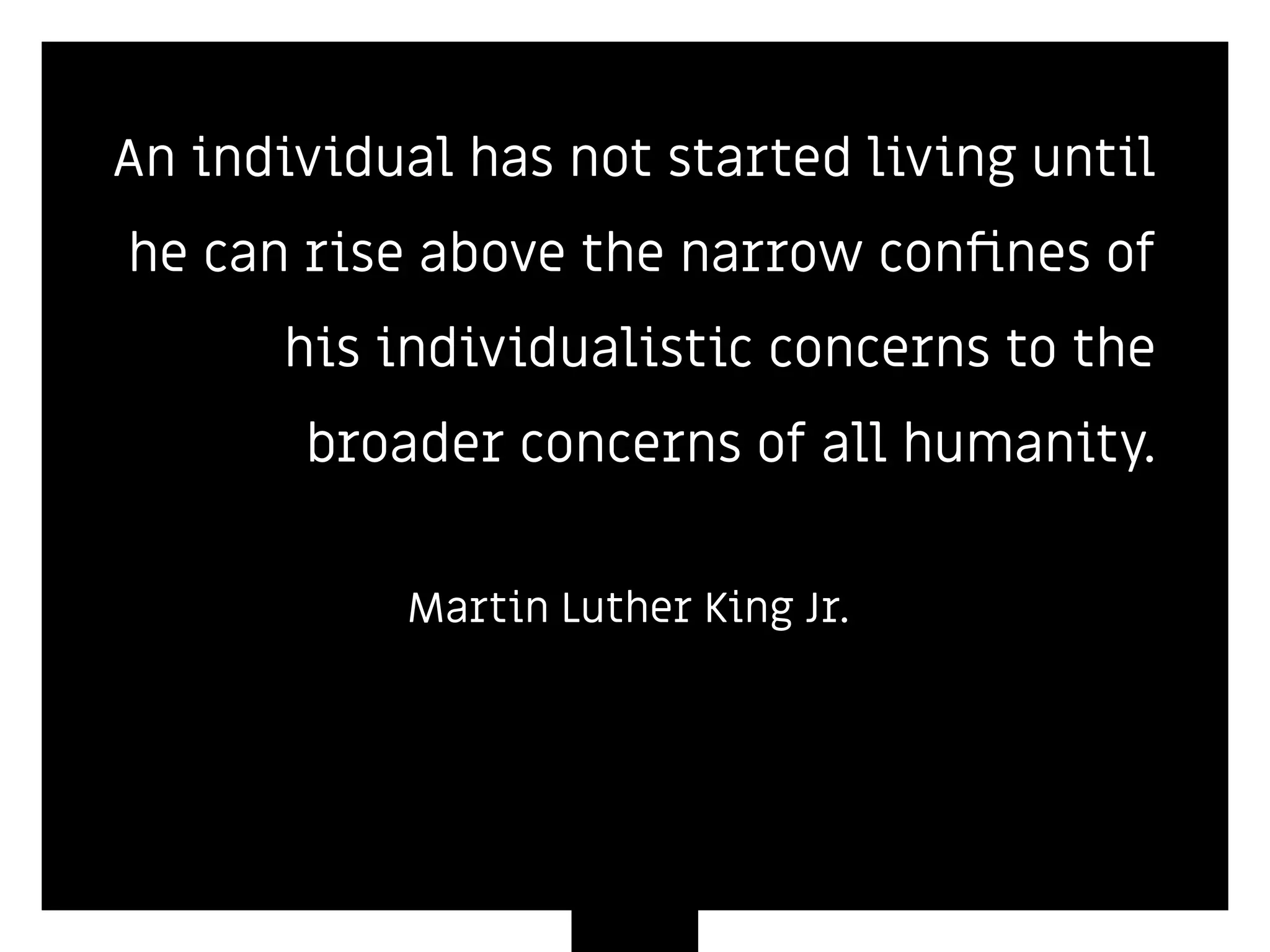 An individual has not started living until
he can rise above the narrow conﬁnes of
his individualistic concerns to the
broader concerns of all humanity.
Martin Luther King Jr.
 