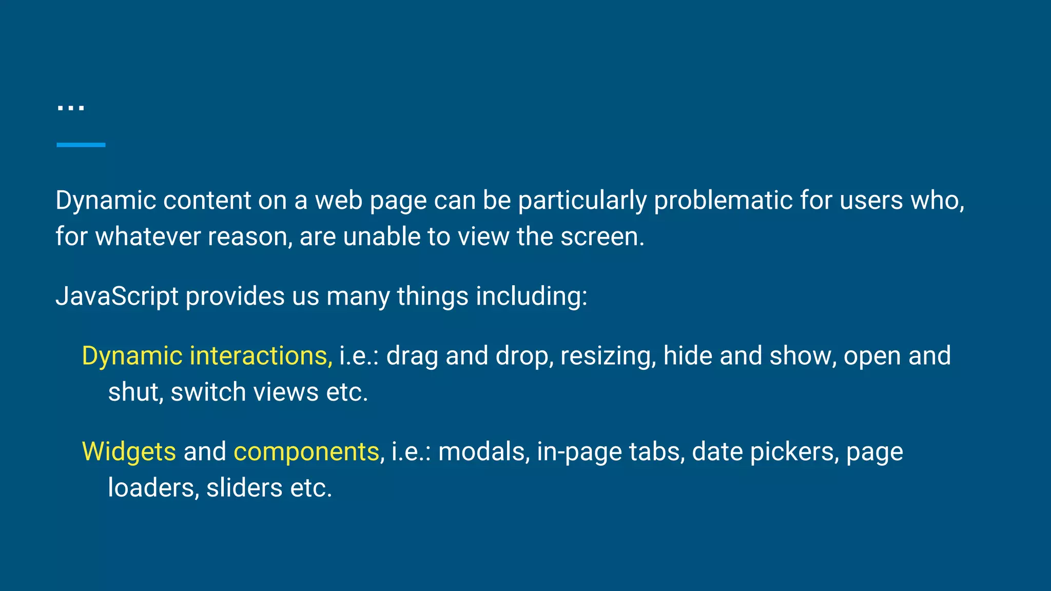 ...
Dynamic content on a web page can be particularly problematic for users who,
for whatever reason, are unable to view the screen.
JavaScript provides us many things including:
Dynamic interactions, i.e.: drag and drop, resizing, hide and show, open and
shut, switch views etc.
Widgets and components, i.e.: modals, in-page tabs, date pickers, page
loaders, sliders etc.
 