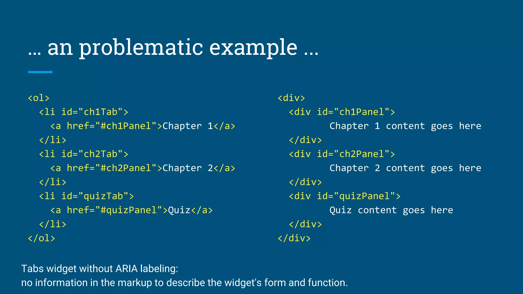 … an problematic example ...
<ol>
<li id="ch1Tab">
<a href="#ch1Panel">Chapter 1</a>
</li>
<li id="ch2Tab">
<a href="#ch2Panel">Chapter 2</a>
</li>
<li id="quizTab">
<a href="#quizPanel">Quiz</a>
</li>
</ol>
<div>
<div id="ch1Panel">
Chapter 1 content goes here
</div>
<div id="ch2Panel">
Chapter 2 content goes here
</div>
<div id="quizPanel">
Quiz content goes here
</div>
</div>
Tabs widget without ARIA labeling:
no information in the markup to describe the widget's form and function.
 