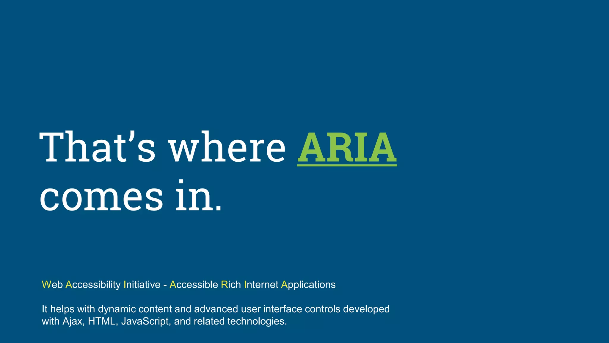 That’s where ARIA
comes in.
Web Accessibility Initiative - Accessible Rich Internet Applications
It helps with dynamic content and advanced user interface controls developed
with Ajax, HTML, JavaScript, and related technologies.
 
