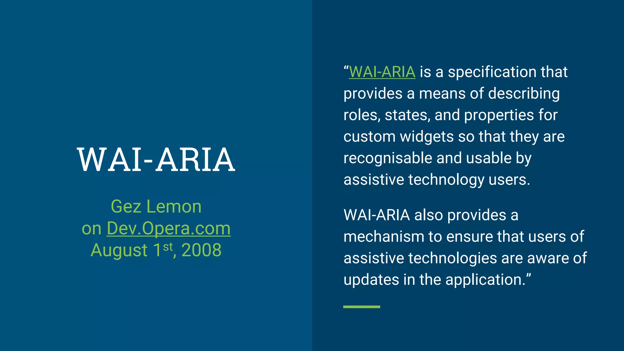 WAI-ARIA
“WAI-ARIA is a specification that
provides a means of describing
roles, states, and properties for
custom widgets so that they are
recognisable and usable by
assistive technology users.
WAI-ARIA also provides a
mechanism to ensure that users of
assistive technologies are aware of
updates in the application.”
Gez Lemon
on Dev.Opera.com
August 1st, 2008
 