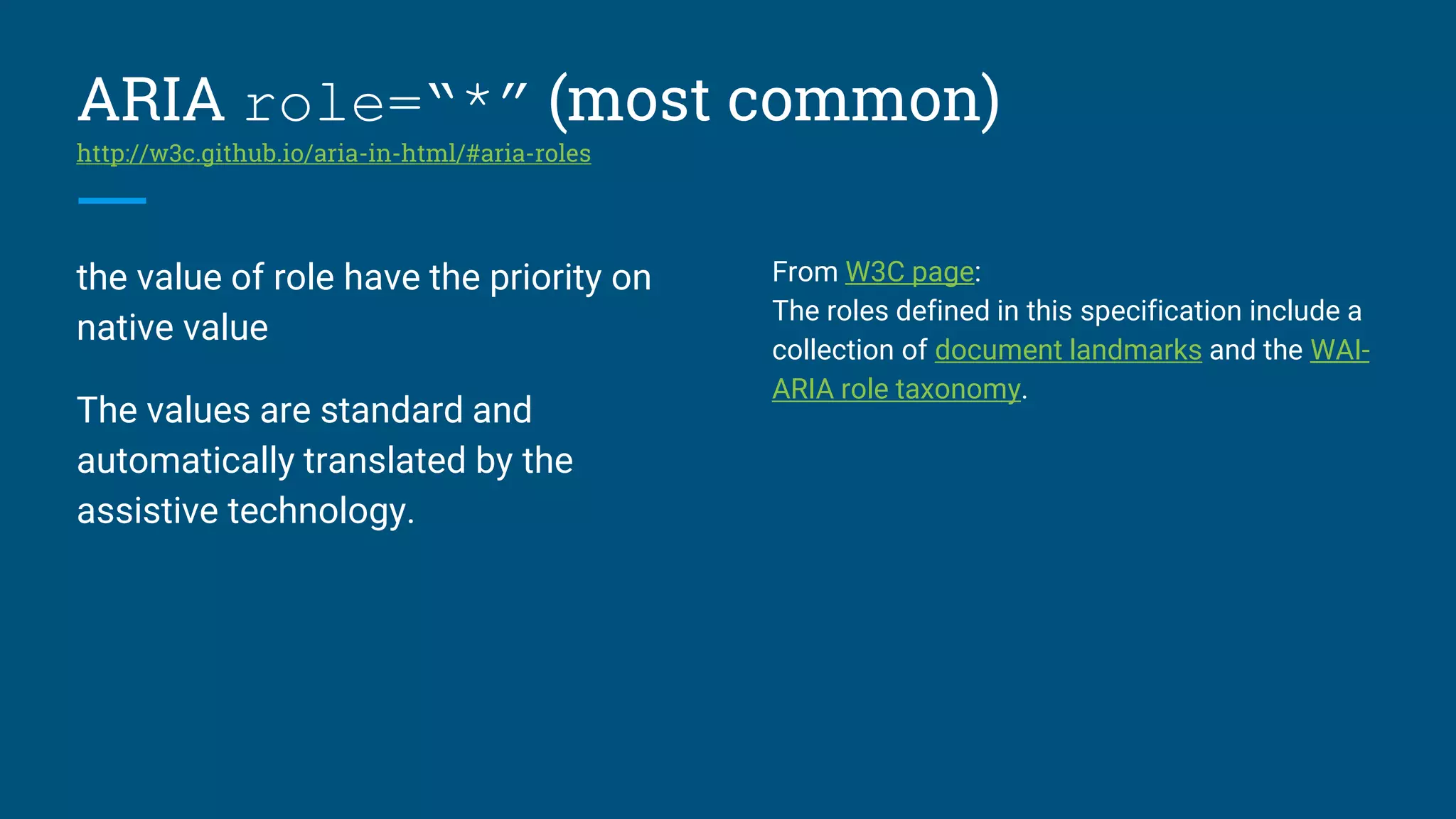 ARIA role=“*” (most common)
http://w3c.github.io/aria-in-html/#aria-roles
the value of role have the priority on
native value
The values are standard and
automatically translated by the
assistive technology.
From W3C page:
The roles defined in this specification include a
collection of document landmarks and the WAI-
ARIA role taxonomy.
 
