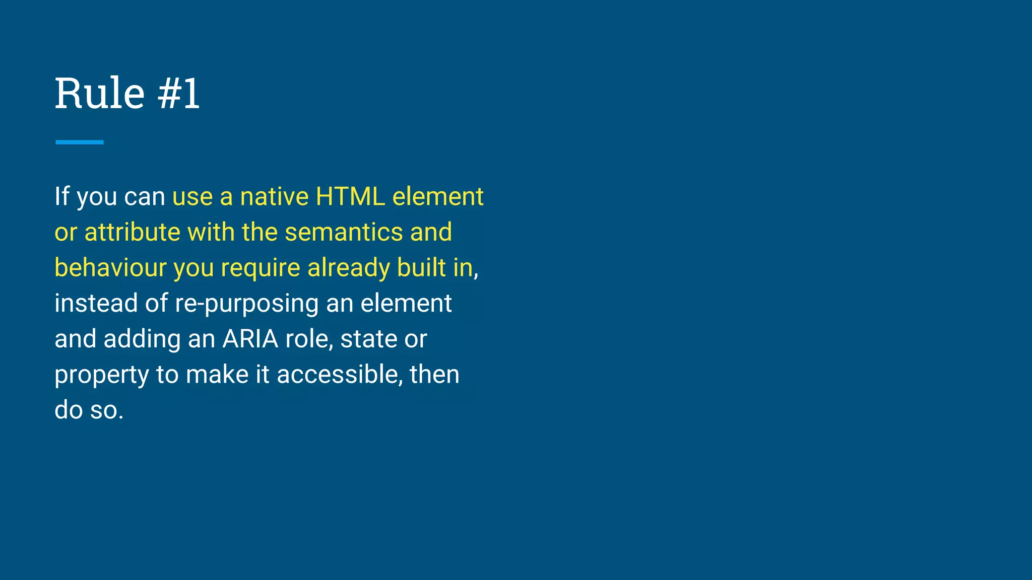 Rule #1
If you can use a native HTML element
or attribute with the semantics and
behaviour you require already built in,
instead of re-purposing an element
and adding an ARIA role, state or
property to make it accessible, then
do so.
 