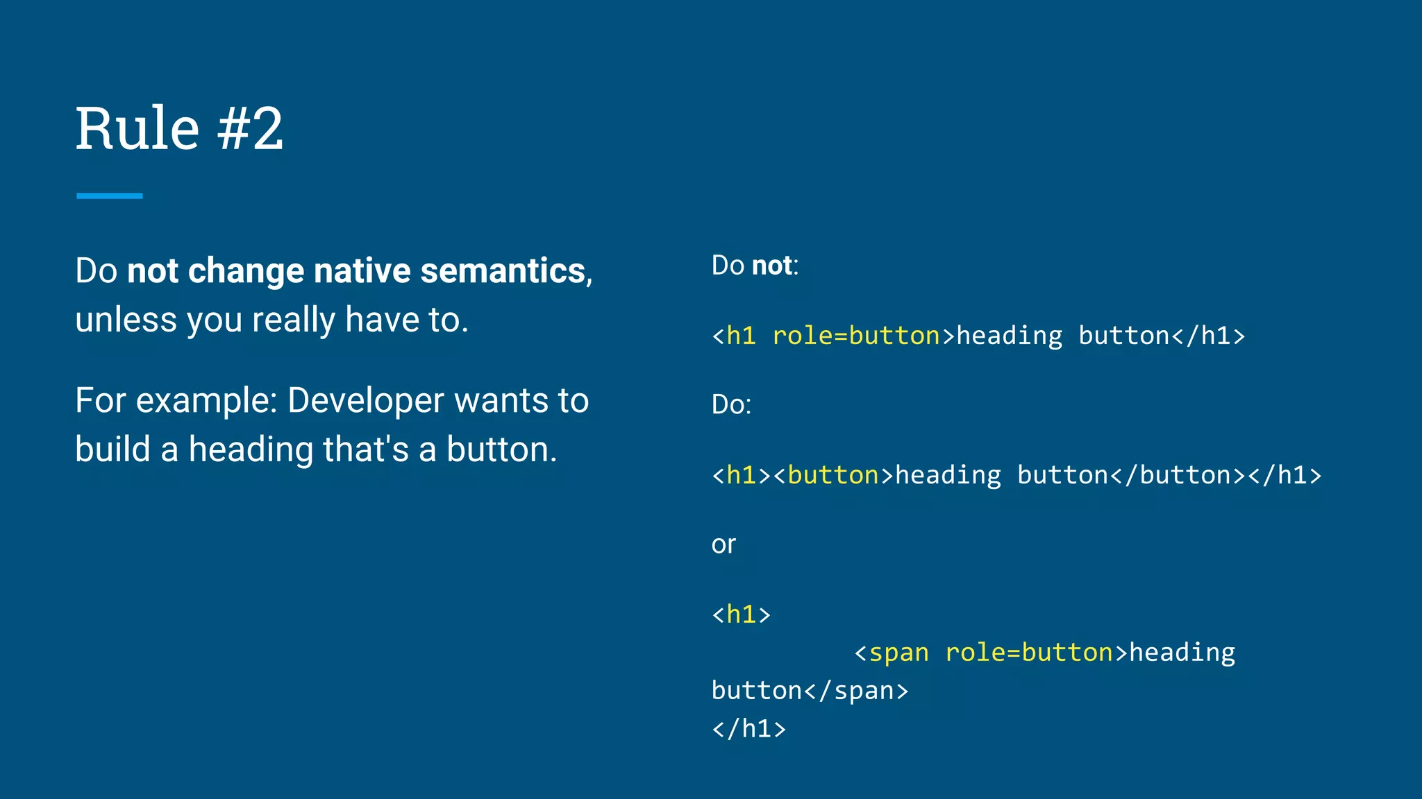 Rule #2
Do not change native semantics,
unless you really have to.
For example: Developer wants to
build a heading that's a button.
Do not:
<h1 role=button>heading button</h1>
Do:
<h1><button>heading button</button></h1>
or
<h1>
<span role=button>heading
button</span>
</h1>
 