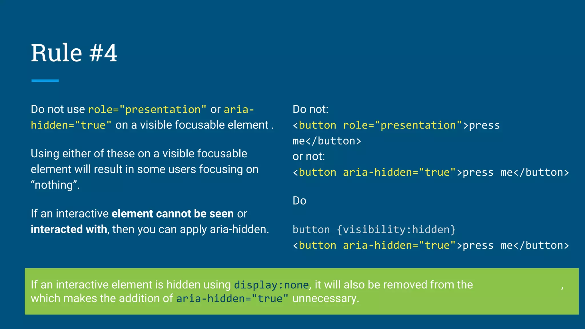 Rule #4
Do not use role="presentation" or aria-
hidden="true" on a visible focusable element .
Using either of these on a visible focusable
element will result in some users focusing on
“nothing”.
If an interactive element cannot be seen or
interacted with, then you can apply aria-hidden.
Do not:
<button role="presentation">press
me</button>
or not:
<button aria-hidden="true">press me</button>
Do
button {visibility:hidden}
<button aria-hidden="true">press me</button>
If an interactive element is hidden using display:none, it will also be removed from the accessibility tree,
which makes the addition of aria-hidden="true" unnecessary.
 