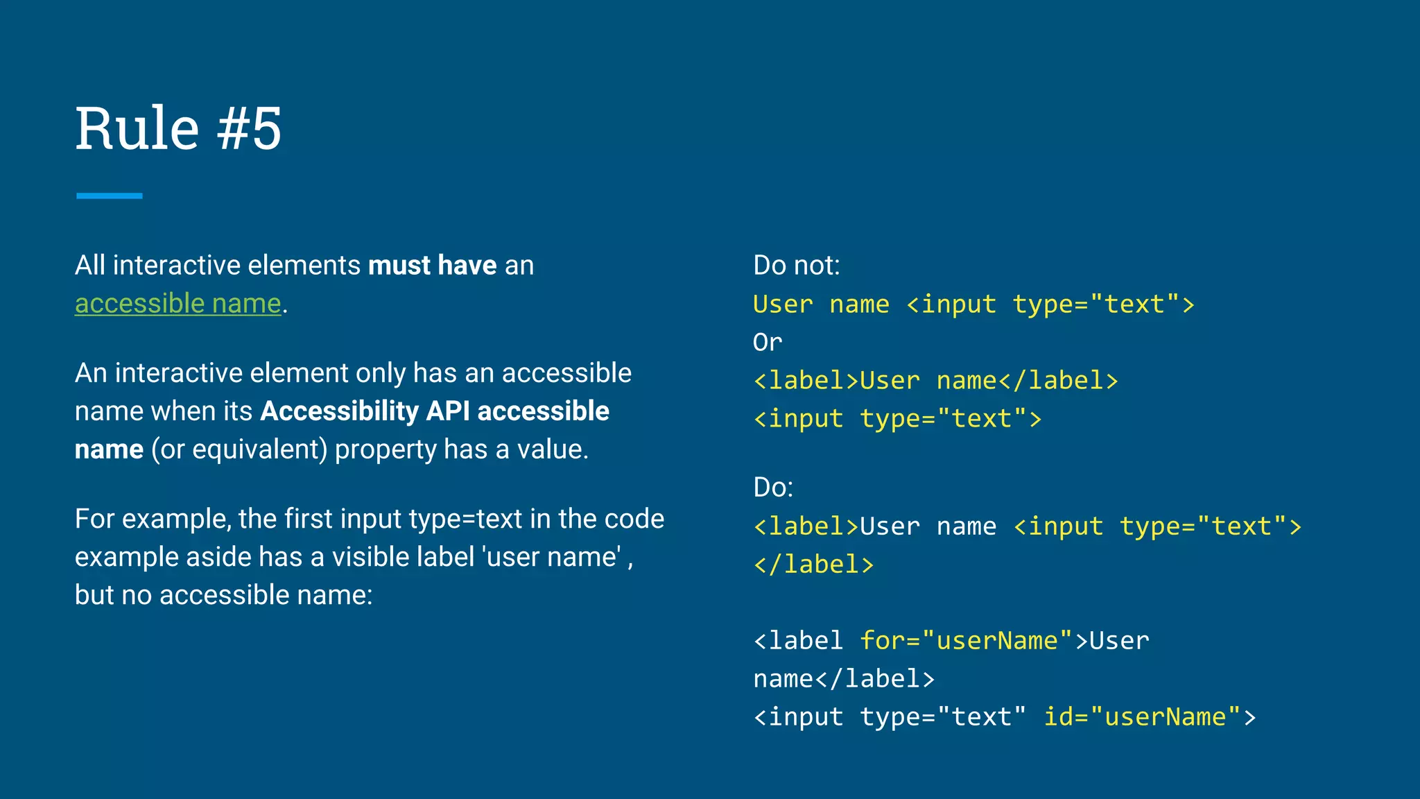 Rule #5
All interactive elements must have an
accessible name.
An interactive element only has an accessible
name when its Accessibility API accessible
name (or equivalent) property has a value.
For example, the first input type=text in the code
example aside has a visible label 'user name' ,
but no accessible name:
Do not:
User name <input type="text">
Or
<label>User name</label>
<input type="text">
Do:
<label>User name <input type="text">
</label>
<label for="userName">User
name</label>
<input type="text" id="userName">
 