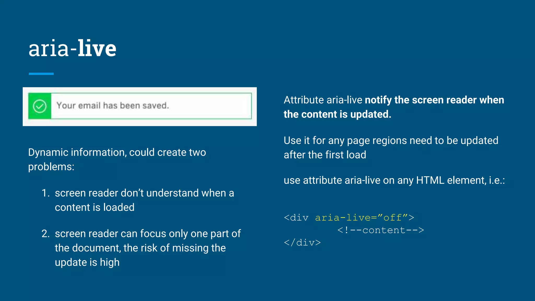 aria-live
Dynamic information, could create two
problems:
1. screen reader don’t understand when a
content is loaded
2. screen reader can focus only one part of
the document, the risk of missing the
update is high
Attribute aria-live notify the screen reader when
the content is updated.
Use it for any page regions need to be updated
after the first load
use attribute aria-live on any HTML element, i.e.:
<div aria-live=”off”>
<!--content-->
</div>
 