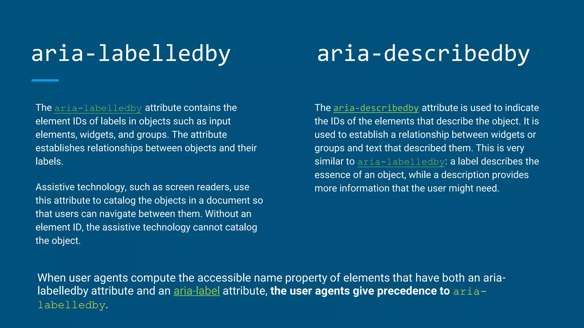 aria-labelledby
The aria-labelledby attribute contains the
element IDs of labels in objects such as input
elements, widgets, and groups. The attribute
establishes relationships between objects and their
labels.
Assistive technology, such as screen readers, use
this attribute to catalog the objects in a document so
that users can navigate between them. Without an
element ID, the assistive technology cannot catalog
the object.
The aria-describedby attribute is used to indicate
the IDs of the elements that describe the object. It is
used to establish a relationship between widgets or
groups and text that described them. This is very
similar to aria-labelledby: a label describes the
essence of an object, while a description provides
more information that the user might need.
When user agents compute the accessible name property of elements that have both an aria-
labelledby attribute and an aria-label attribute, the user agents give precedence to aria-
labelledby.
aria-describedby
 