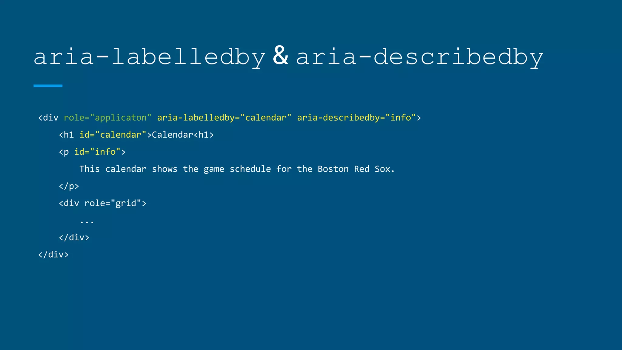 aria-labelledby & aria-describedby
<div role="applicaton" aria-labelledby="calendar" aria-describedby="info">
<h1 id="calendar">Calendar<h1>
<p id="info">
This calendar shows the game schedule for the Boston Red Sox.
</p>
<div role="grid">
...
</div>
</div>
 
