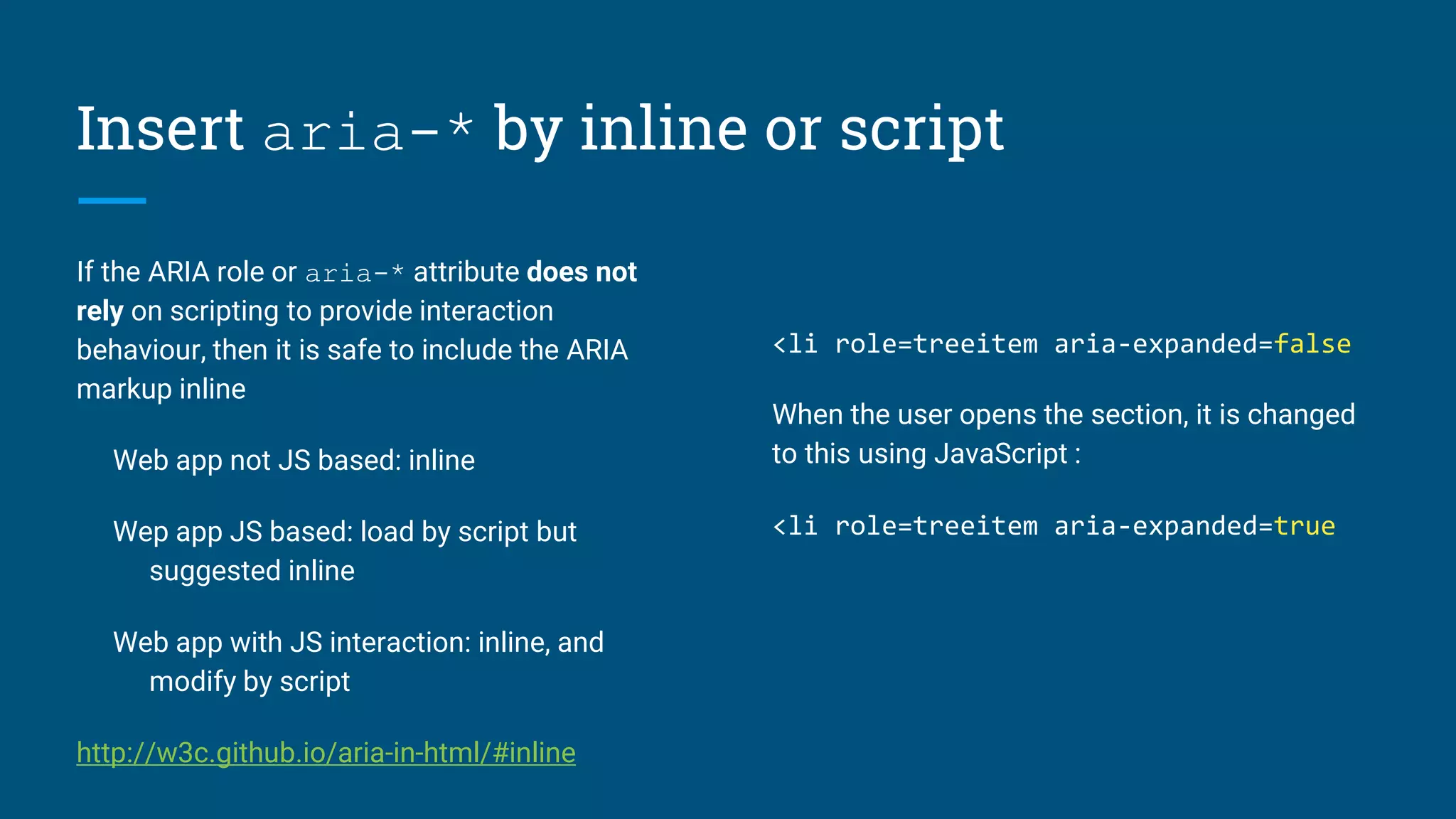 Insert aria-* by inline or script
If the ARIA role or aria-* attribute does not
rely on scripting to provide interaction
behaviour, then it is safe to include the ARIA
markup inline
Web app not JS based: inline
Wep app JS based: load by script but
suggested inline
Web app with JS interaction: inline, and
modify by script
http://w3c.github.io/aria-in-html/#inline
<li role=treeitem aria-expanded=false
When the user opens the section, it is changed
to this using JavaScript :
<li role=treeitem aria-expanded=true
 