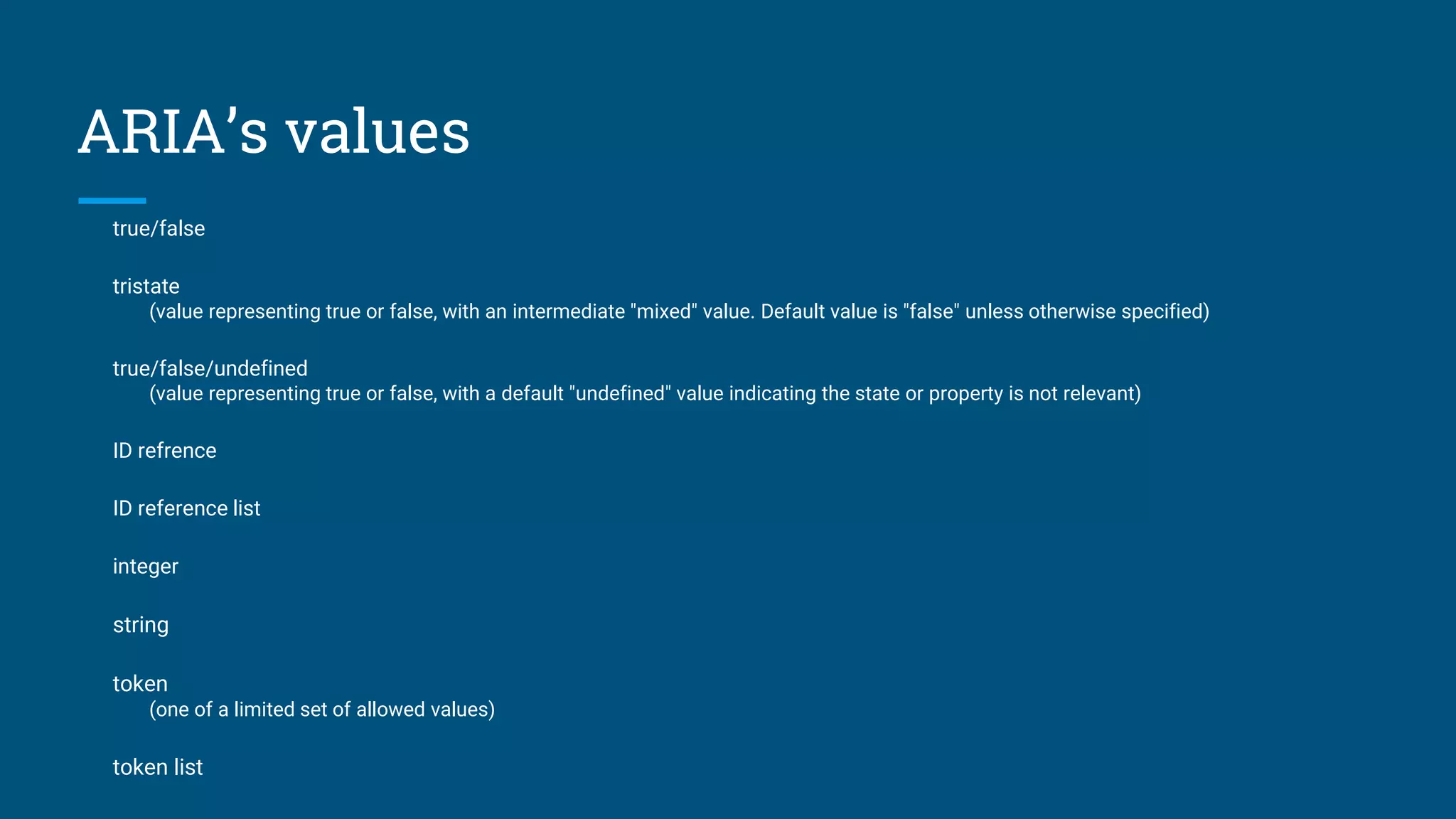 ARIA’s values
true/false
tristate
(value representing true or false, with an intermediate "mixed" value. Default value is "false" unless otherwise specified)
true/false/undefined
(value representing true or false, with a default "undefined" value indicating the state or property is not relevant)
ID refrence
ID reference list
integer
string
token
(one of a limited set of allowed values)
token list
 