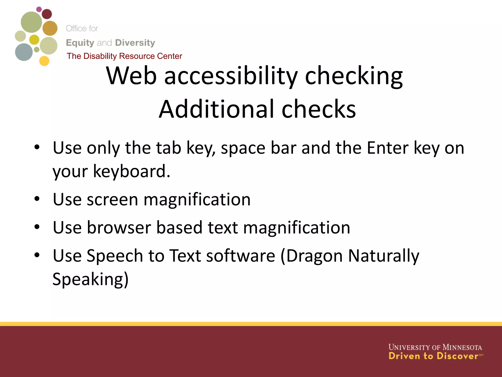 The Disability Resource Center
Web accessibility checking
Additional checks
• Use only the tab key, space bar and the Enter key on
your keyboard.
• Use screen magnification
• Use browser based text magnification
• Use Speech to Text software (Dragon Naturally
Speaking)
 