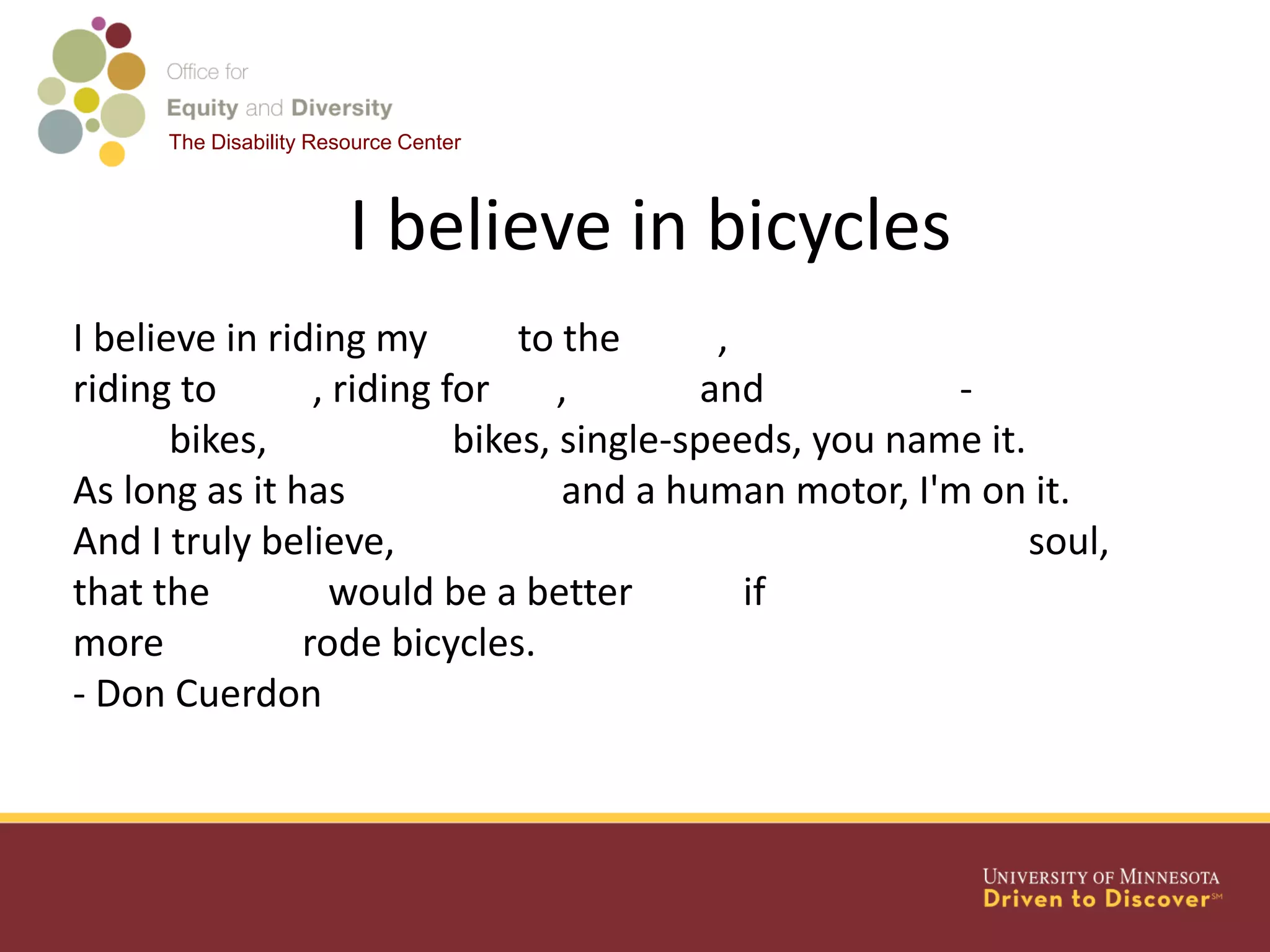 The Disability Resource Center
I believe in bicycles
I believe in riding my bike to the store,
riding to work, riding for fun, fitness and adventure -
Road bikes, mountain bikes, single-speeds, you name it.
As long as it has two wheels and a human motor, I'm on it.
And I truly believe, deep down in my easily misdirected soul,
that the world would be a better place if
more people rode bicycles.
- Don Cuerdon
 