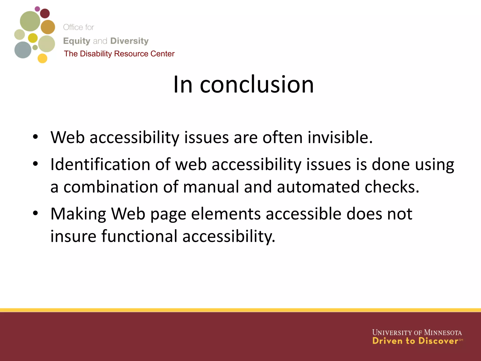 The Disability Resource Center
In conclusion
• Web accessibility issues are often invisible.
• Identification of web accessibility issues is done using
a combination of manual and automated checks.
• Making Web page elements accessible does not
insure functional accessibility.
 