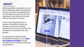 ABOUT
Web accessibility is essential for all, not
just for differently abled individuals but
even for the growth and development
of businesses. It ensures that all users,
regardless of their ability can access
and use the website’s content.
There is a growing demand for a
website accessibility checklist as it
provides a resource for website
developers to use and ensure that their
websites are accessible to all users
globally.
By following the unexplored web
accessibility checklist, you can make
your website accessible and also
compliant with accessibility standards
and guidelines.
 