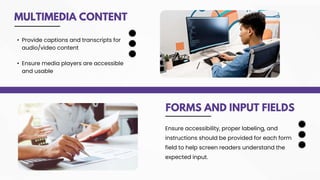 MULTIMEDIA CONTENT
FORMS AND INPUT FIELDS
• Provide captions and transcripts for
audio/video content
• Ensure media players are accessible
and usable
Ensure accessibility, proper labeling, and
instructions should be provided for each form
field to help screen readers understand the
expected input.
 