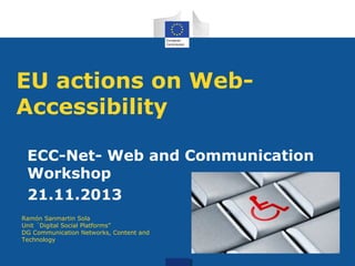 EU actions on WebAccessibility
ECC-Net- Web and Communication
Workshop
21.11.2013
Ramón Sanmartin Sola
Unit ´Digital Social Platforms”
DG Communication Networks, Content and
Technology

 
