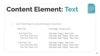 Content Element: Text
1. Use headings to provide page structure.
11
Page Title
Sub-Topic One
Sub-Sub-Topic One
Sub-Sub-Topic Two
Sub-Topic Two
Sub-Sub-Topic One
Sub-Sub-Topic Two
<h1>Page Title</h1>
<h2>Sub-Topic One</h2>
<h3>Sub-Sub-Topic One</h3>
<h3>Sub-Sub-Topic Two</h3>
<h2>Sub-Topic Two</h2>
<h3>Sub-Sub-Topic One</h3>
<h3>Sub-Sub-Topic Two</h3>
 