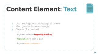 Content Element: Text
1. Use headings to provide page structure.
2. Mind your font size and weight.
3. Check color contrast.
14
Register for classes beginning March 15.
Registration will open at 9 am.
Register online or in person.
 
