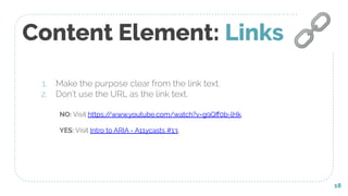 Content Element: Links
1. Make the purpose clear from the link text.
2. Don’t use the URL as the link text.
18
🔗
NO: Visit https://www.youtube.com/watch?v=g9Qﬀ0b-lHk.
YES: Visit Intro to ARIA - A11ycasts #13.
 
