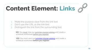 Content Element: Links
1. Make the purpose clear from the link text.
2. Don’t use the URL as the link text.
3. Distinguish the link from the surrounding text.
19
🔗
NO: You must view our summer course catalog and create a
schedule worksheet before you register.
YES: You must view our summer course catalog and create a
schedule worksheet before you register.
 