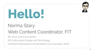 Hello!
Norma Stary
Web Content Coordinator, FIT
BA, Mass Communications
MS, Information Design and Technology
Certiﬁed Professional in Accessibility Core Concepts, IAAP
2
 