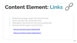 Content Element: Links
1. Make the purpose clear from the link text.
2. Don’t use the URL as the link text.
3. Distinguish the link from the surrounding text.
4. Include the ﬁle type in the link text.
20
🔗
View our summer course catalog (pdf).
View our summer course catalog (docx).
 