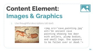 Content Element:
Images & Graphics
1. Use thoughtful descriptions (alt-text).
24
<img src="cave_painting.jpg"
alt="An ancient cave
painting showing two deer
with antlers, plump bodies,
and small legs. One appears
to be fallen over or dead.">
 