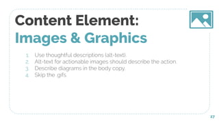 Content Element:
Images & Graphics
1. Use thoughtful descriptions (alt-text).
2. Alt-text for actionable images should describe the action.
3. Describe diagrams in the body copy.
4. Skip the .gifs.
27
 