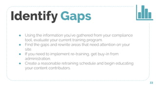 ● Using the information you’ve gathered from your compliance
tool, evaluate your current training program.
● Find the gaps and rewrite areas that need attention on your
site.
● If you need to implement re-training, get buy-in from
administration.
● Create a reasonable retraining schedule and begin educating
your content contributors.
Identify Gaps
33
 