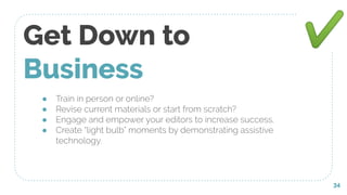 ● Train in person or online?
● Revise current materials or start from scratch?
● Engage and empower your editors to increase success.
● Create “light bulb” moments by demonstrating assistive
technology.
Get Down to
Business
34
✔
 