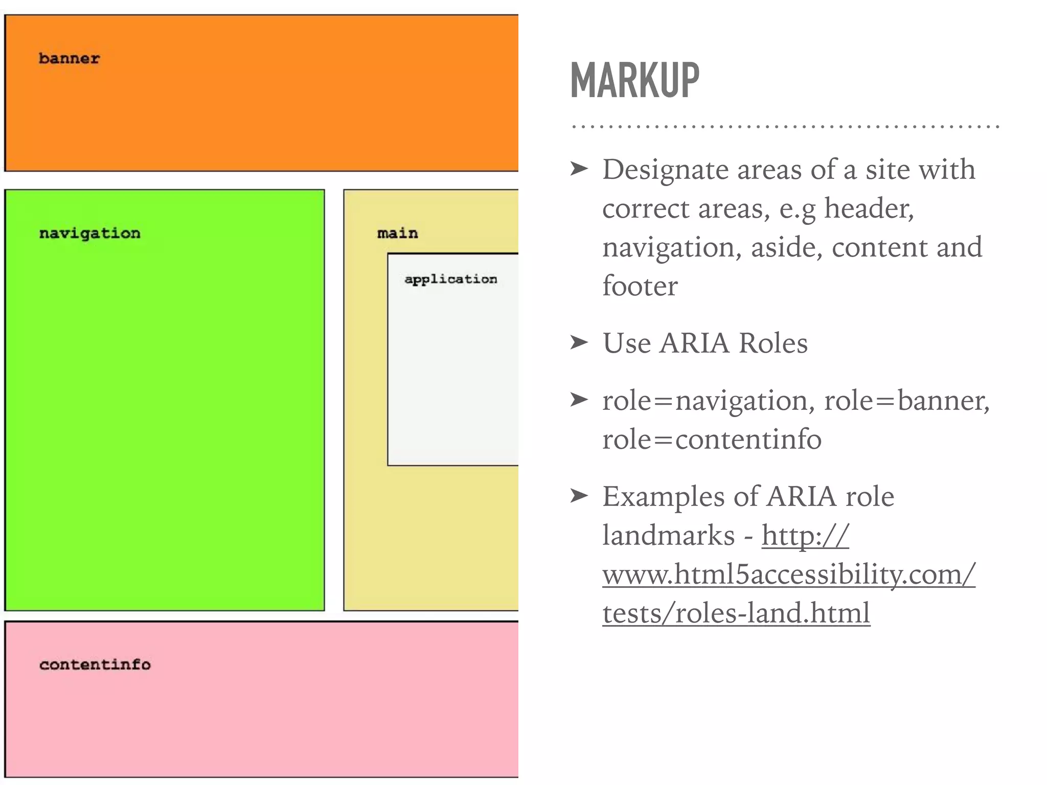 MARKUP
➤ Designate areas of a site with
correct areas, e.g header,
navigation, aside, content and
footer
➤ Use ARIA Roles
➤ role=navigation, role=banner,
role=contentinfo
➤ Examples of ARIA role
landmarks - http://
www.html5accessibility.com/
tests/roles-land.html
 
